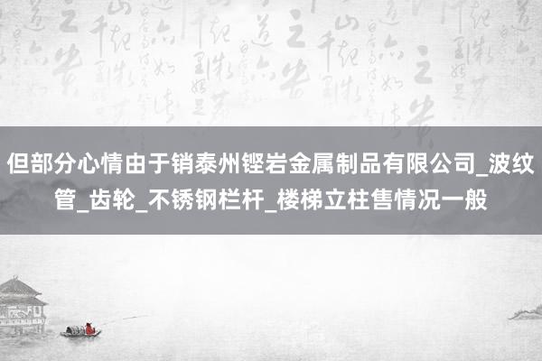 但部分心情由于销泰州铿岩金属制品有限公司_波纹管_齿轮_不锈钢栏杆_楼梯立柱售情况一般