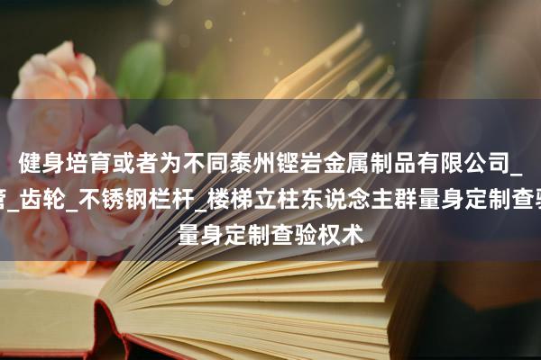 健身培育或者为不同泰州铿岩金属制品有限公司_波纹管_齿轮_不锈钢栏杆_楼梯立柱东说念主群量身定制查验权术